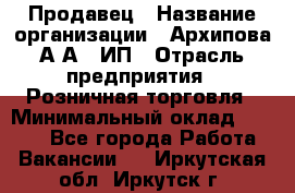 Продавец › Название организации ­ Архипова А.А., ИП › Отрасль предприятия ­ Розничная торговля › Минимальный оклад ­ 6 000 - Все города Работа » Вакансии   . Иркутская обл.,Иркутск г.